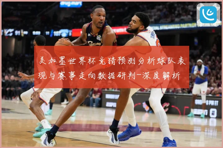 美加墨世界杯竞猜预测分析球队表现与赛事走向数据研判-深度解析