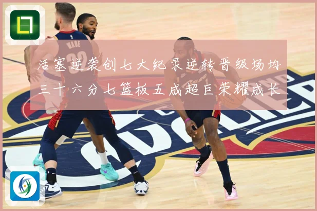 活塞逆袭创七大纪录逆转晋级场均三十六分七篮板五成超巨荣耀成长观察-深度解析
