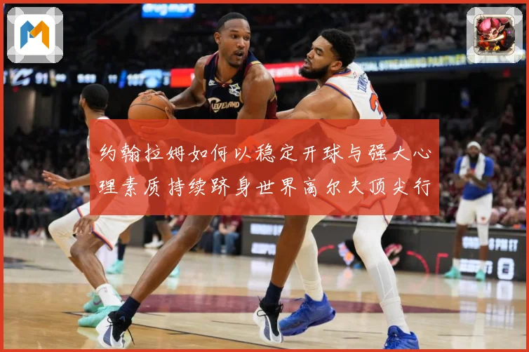 约翰拉姆如何以稳定开球与强大心理素质持续跻身世界高尔夫顶尖行列-深度解析