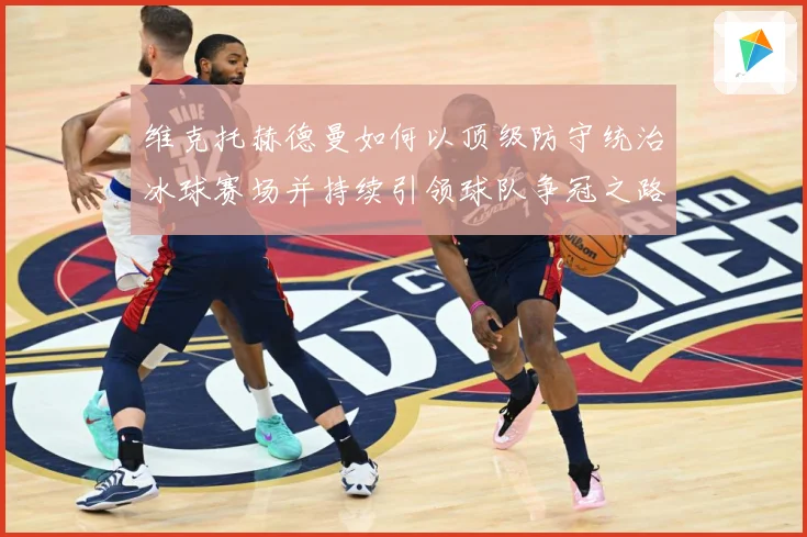维克托赫德曼如何以顶级防守统治冰球赛场并持续引领球队争冠之路-深度解析