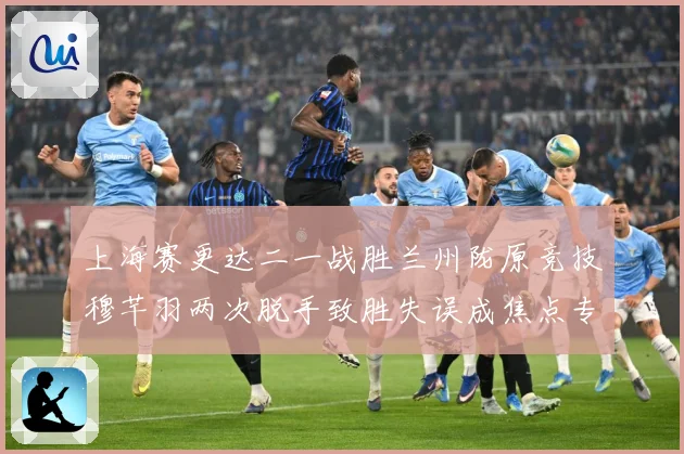 上海赛更达二一战胜兰州陇原竞技穆芊羽两次脱手致胜失误成焦点专题观察-深度解析