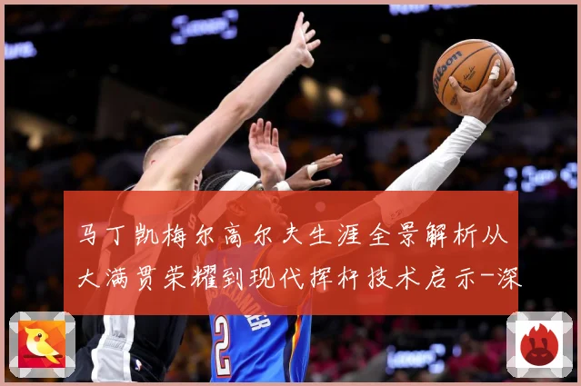 马丁凯梅尔高尔夫生涯全景解析从大满贯荣耀到现代挥杆技术启示-深度解析