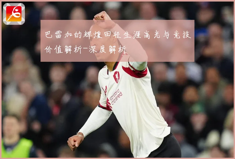 巴雷加的辉煌田径生涯高光与竞技价值解析-深度解析