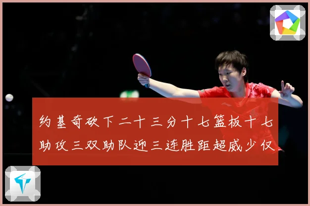约基奇砍下二十三分十七篮板十七助攻三双助队迎三连胜距超威少仅赛场复盘-深度解析