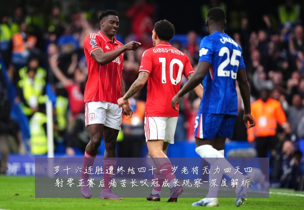 罗十六连胜遭终结四十一岁老将无力回天四射零正赛后痛苦长叹冠成长观察-深度解析